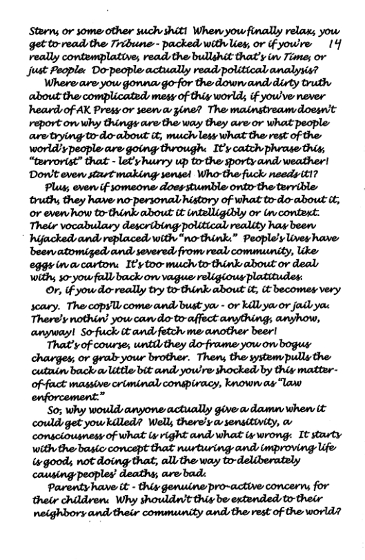 Sterm; or some other such shit! When you finally relax; yow get to-readsthe Tribune - packed with Uey, or if yowre 14 really contemplative, read, the bullshit that’y i Time; or just Pegplec Do-people actually readspolitical analysis? Where are yow gonnar go-for the down ands dirty truth about the complicated, mesy of thig world, if yow’ve never heard of AK Press or seen a gine? The mainstreamydoesnt report onwhy things are the way they are or what people are trying to-do-about it, much less what the rest of the: worldy people are going through. It’y catch phrase this, “tervorist” that - let’y huwry up to-the sporty and weather! Dow’t evew start making sensel Who-the fuck needs (t1? Plug; even if someone does stumble onto-the tervible truth they have no-personal higtory of what to-do-about it, or evervhow to-think about it intelligibly or i contert. Their vocabulary describing political reality has been hijackeds and veplaced with “no-think.” People’s Lives have been atomiged and severed: from real community, like eggsinacarton: Iy too much o think about or deals withy s0-yow fallsback on vague religious platitudes: O, if yowdo-really try to-think about it it becomes very scary. The copyl come and bust you - or kil you o jail ya Therely nothin’ you can do-to-affect anything; anyhow, anywayl So-fuck it and fetch me another beer! That’y of cowrse; until they do-frame yow on bogus charges; or gralryour brother. Then; the system pully the cutain back o ittle bit and yowre shocked by thiy matter- of-fauct massive criminal conspiracy, known as law enforcement.” S0; why wowlds anyone actucdly give a dawmu whew it couldget yowkilled? Wells there’y a sensitivity, & comsciousnesy of what i right and what i wrong: It starty with the basic concept that nurturing and improving life isgood; not doing that, all the way to-deliberately causing peoples’ deaths; are bad: Parenty have it - thiy genuine pro~active concerns for their childven: Why showldwt thiy be extended, to-their neighbory and their community ands the rest of the world?